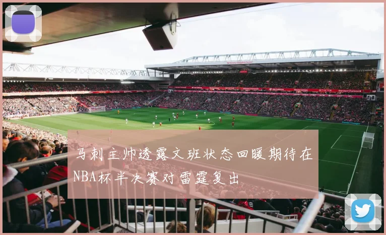 马刺主帅透露文班状态回暖期待在NBA杯半决赛对雷霆复出
