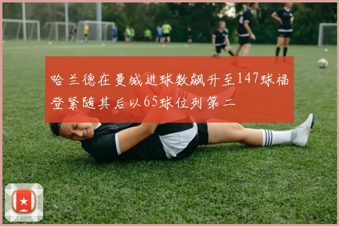 哈兰德在曼城进球数飙升至147球福登紧随其后以65球位列第二