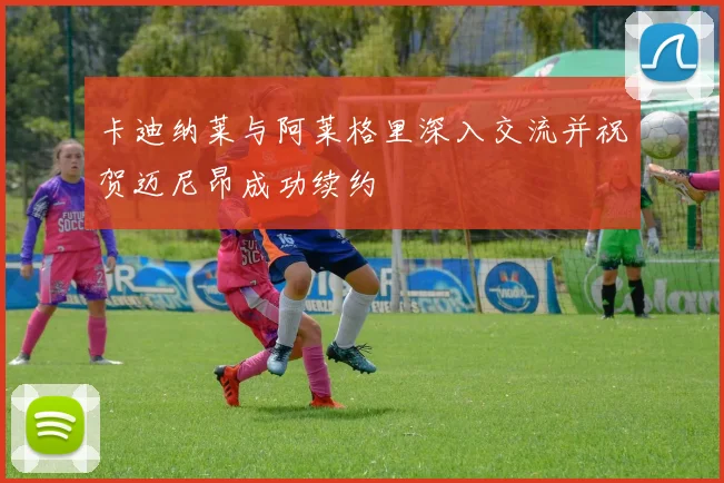 卡迪纳莱与阿莱格里深入交流并祝贺迈尼昂成功续约