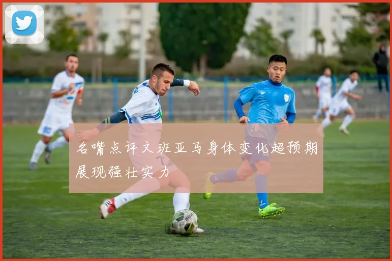 名嘴点评文班亚马身体变化超预期展现强壮实力
