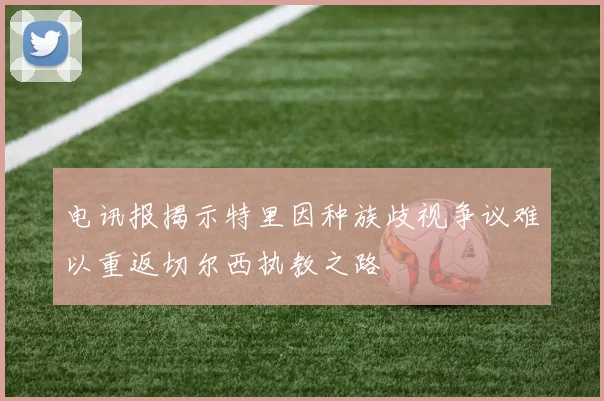 电讯报揭示特里因种族歧视争议难以重返切尔西执教之路
