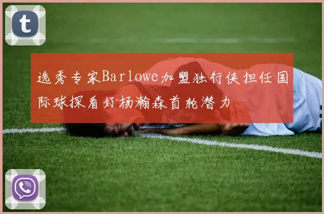 选秀专家Barlowe加盟独行侠担任国际球探看好杨瀚森首轮潜力