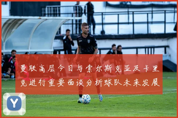 曼联高层今日与索尔斯克亚及卡里克进行重要面谈分析球队未来发展方向
