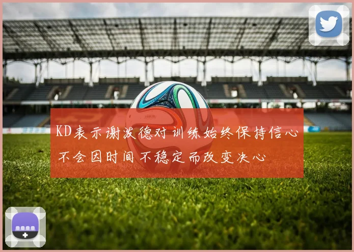 KD表示谢泼德对训练始终保持信心不会因时间不稳定而改变决心