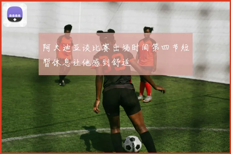 阿夫迪亚谈比赛出场时间第四节短暂休息让他感到舒适
