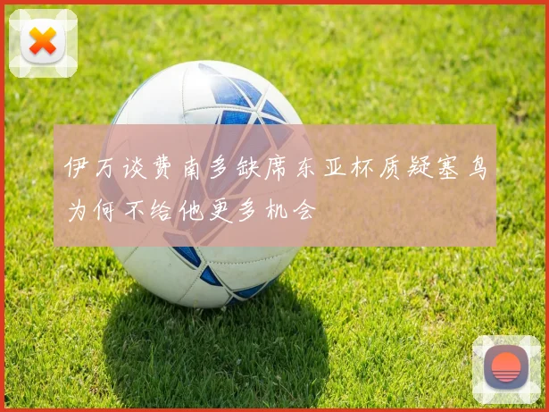 伊万谈费南多缺席东亚杯质疑塞鸟为何不给他更多机会