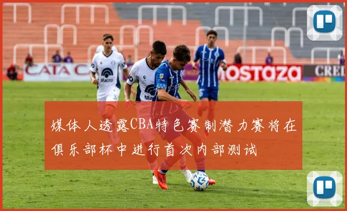媒体人透露CBA特色赛制潜力赛将在俱乐部杯中进行首次内部测试