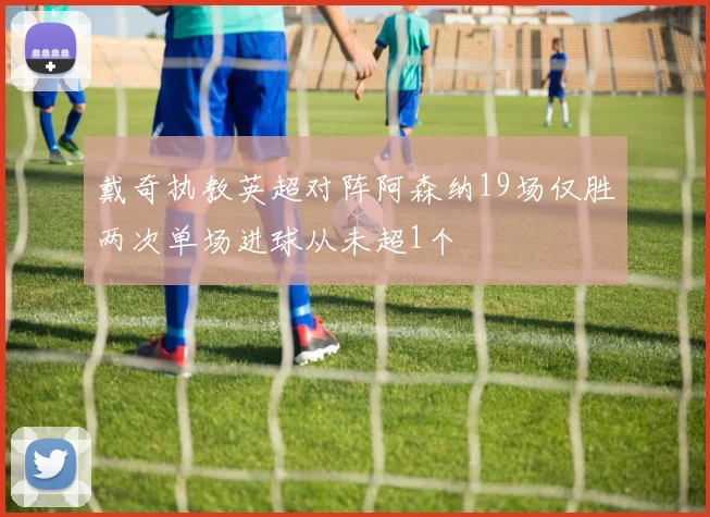 戴奇执教英超对阵阿森纳19场仅胜两次单场进球从未超1个