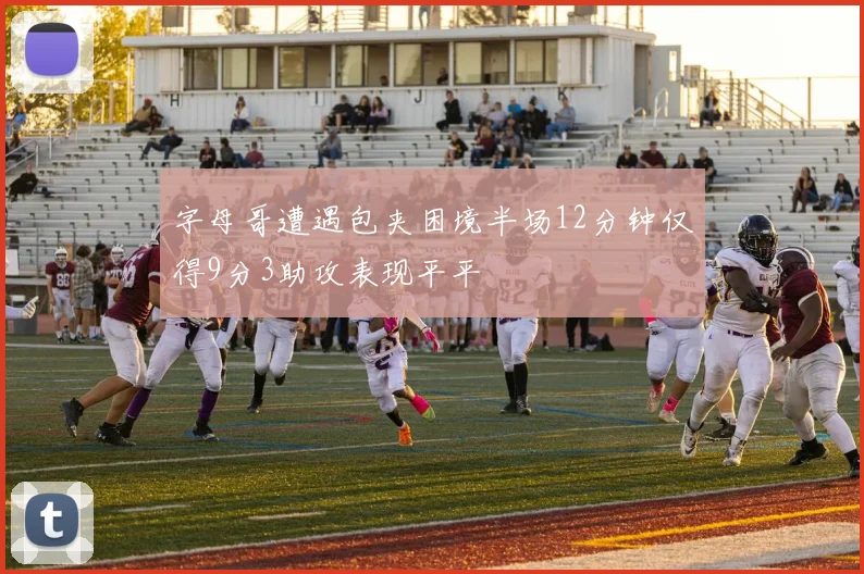 字母哥遭遇包夹困境半场12分钟仅得9分3助攻表现平平
