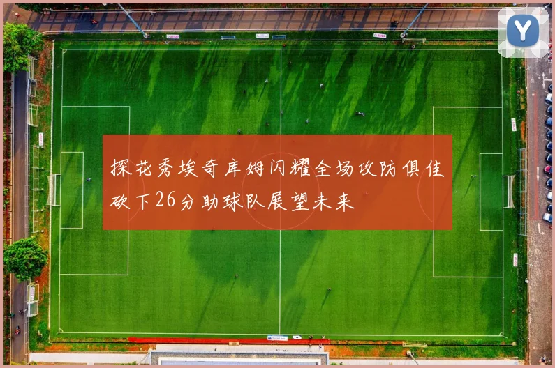 探花秀埃奇库姆闪耀全场攻防俱佳砍下26分助球队展望未来