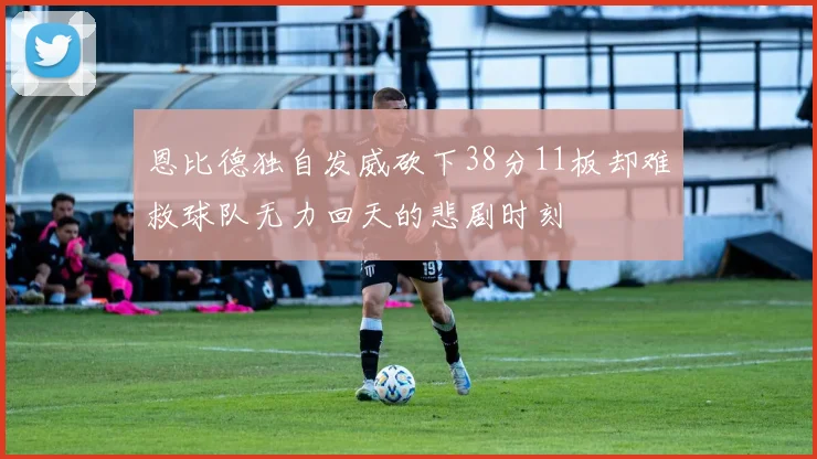 恩比德独自发威砍下38分11板却难救球队无力回天的悲剧时刻