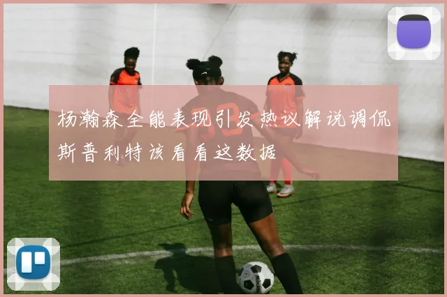 杨瀚森全能表现引发热议解说调侃斯普利特该看看这数据