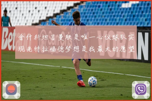 舍什科坦言曼联是唯一心仪球队实现老特拉福德梦想是我最大的愿望