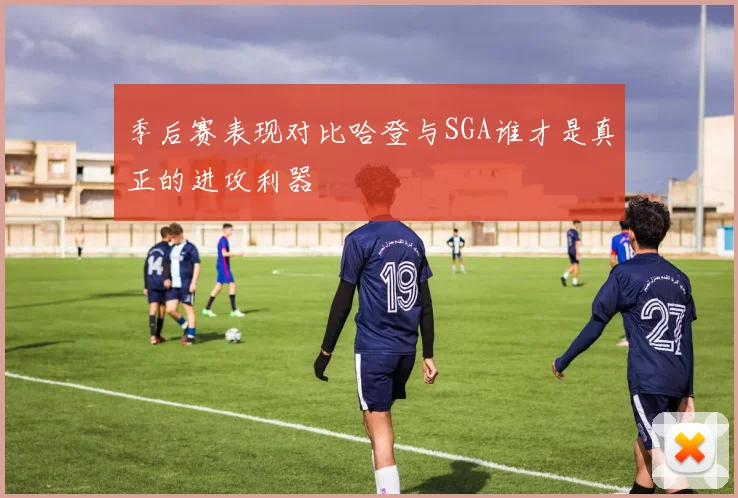季后赛表现对比哈登与SGA谁才是真正的进攻利器