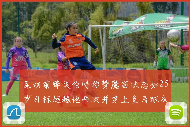 莱切前锋莫伦特称赞魔笛状态如25岁目标超越他两次并穿上皇马球衣